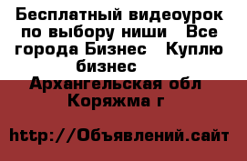 Бесплатный видеоурок по выбору ниши - Все города Бизнес » Куплю бизнес   . Архангельская обл.,Коряжма г.